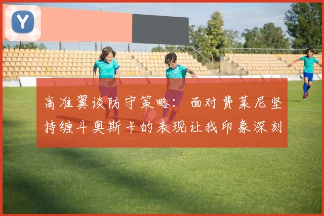 高准翼谈防守策略：面对费莱尼坚持缠斗奥斯卡的表现让我印象深刻