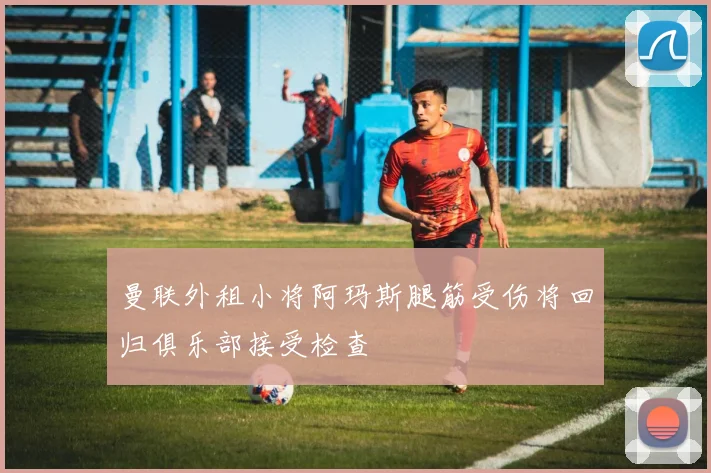 曼联外租小将阿玛斯腿筋受伤将回归俱乐部接受检查