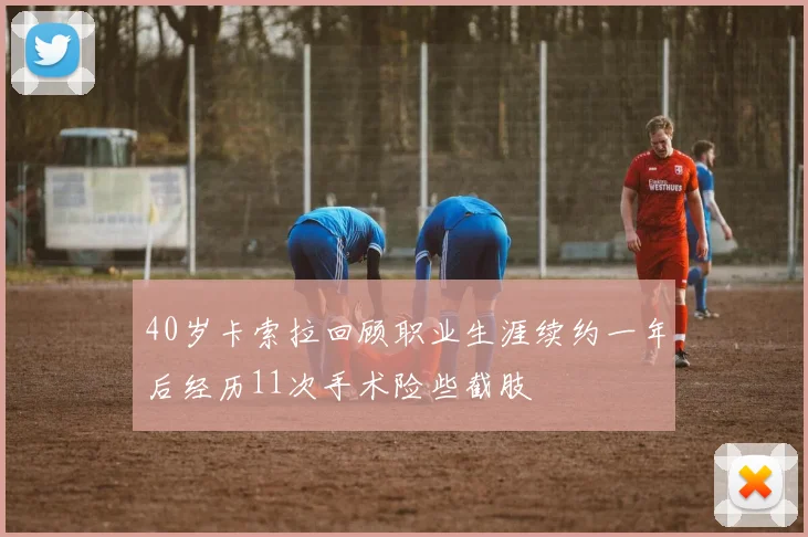 40岁卡索拉回顾职业生涯续约一年后经历11次手术险些截肢