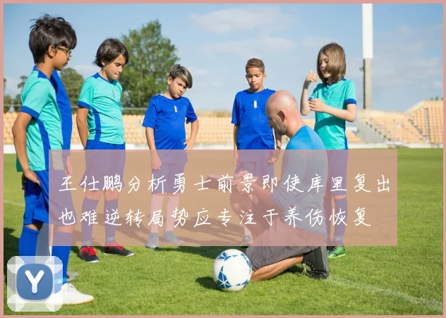 王仕鹏分析勇士前景即使库里复出也难逆转局势应专注于养伤恢复
