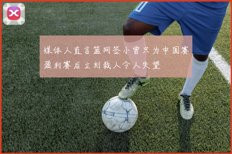 媒体人直言篮网签小曾只为中国赛盈利赛后立刻裁人令人失望