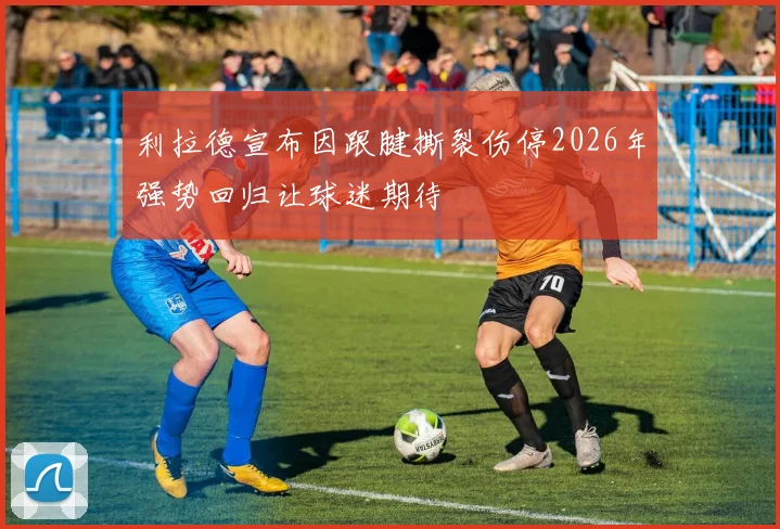 利拉德宣布因跟腱撕裂伤停2026年强势回归让球迷期待