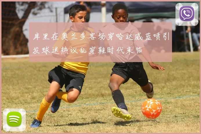 库里在奥兰多客场穿哈达威蓝喷引发球迷热议乱穿鞋时代来临