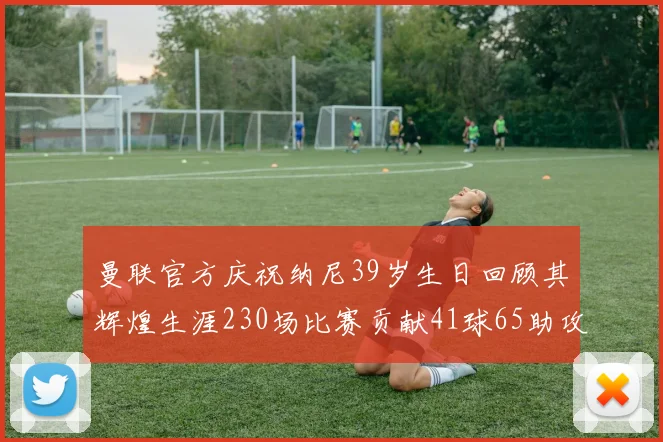 曼联官方庆祝纳尼39岁生日回顾其辉煌生涯230场比赛贡献41球65助攻