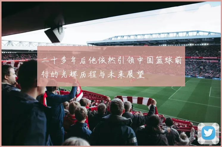 二十多年后他依然引领中国篮球前行的光辉历程与未来展望