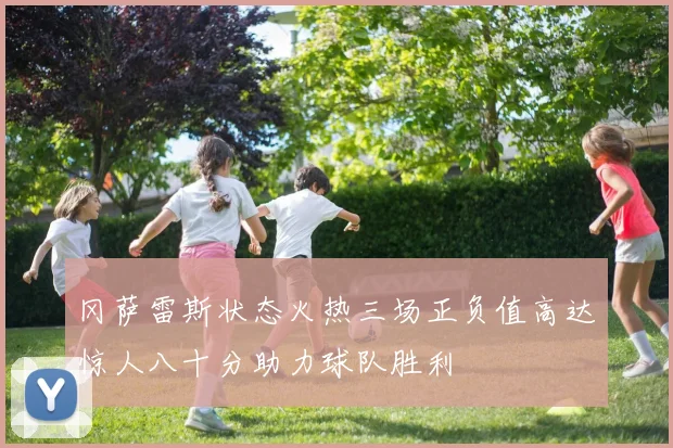 冈萨雷斯状态火热三场正负值高达惊人八十分助力球队胜利