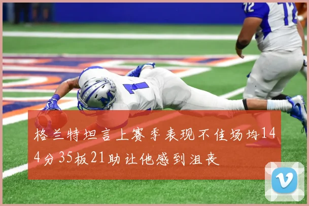 格兰特坦言上赛季表现不佳场均144分35板21助让他感到沮丧