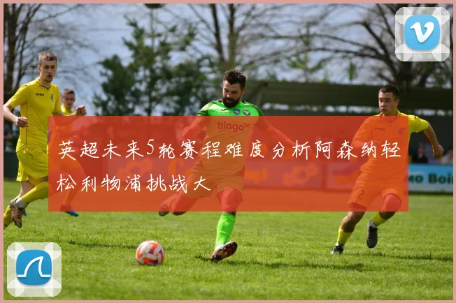 英超未来5轮赛程难度分析阿森纳轻松利物浦挑战大